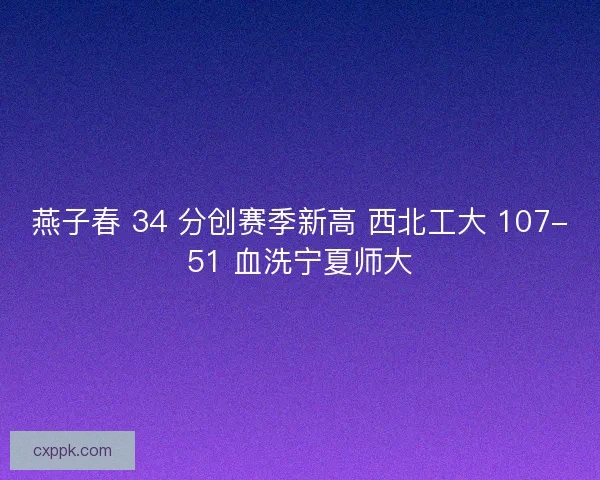 燕子春 34 分创赛季新高 西北工大 107-51 血洗宁夏师大