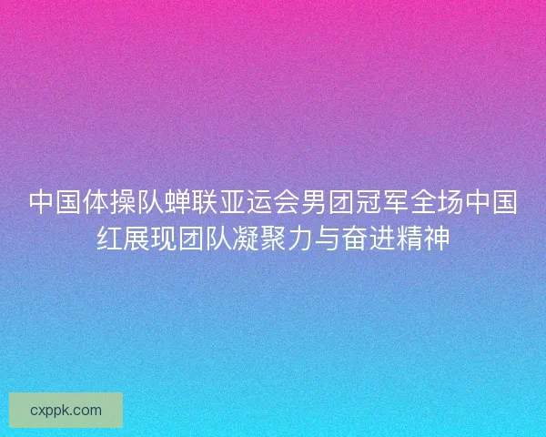 中国体操队蝉联亚运会男团冠军全场中国红展现团队凝聚力与奋进精神