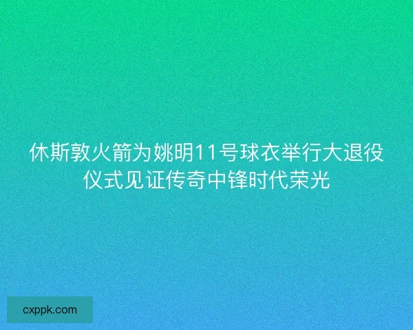 休斯敦火箭为姚明11号球衣举行大退役仪式见证传奇中锋时代荣光